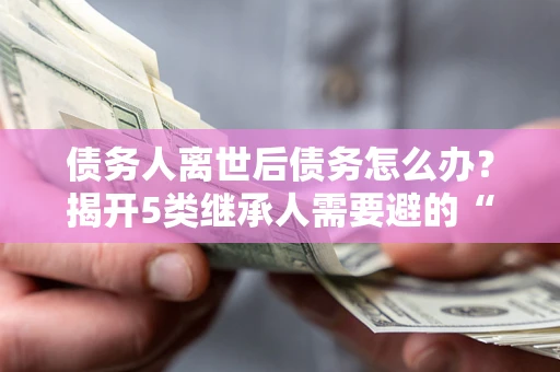 武汉债务人离世后债务怎么办？揭开5类继承人需要避的“坑”